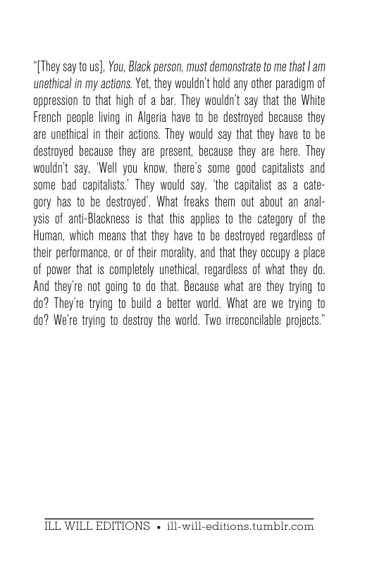 “[They say to us], You, Black person, must demonstrate to me that | am unethical in my actions. Yet, they wouldn’t hold any other paradigm of oppression to that high of a bar. They wouldn’t say that the White French people living in Algeria have to be destroyed because they are unethical in their actions. They would say that they have to be destroyed because they are present, because they are here. They wouldn’t say, ‘Well you know, there’s some good capitalists and some bad capitalists. They would say, ‘the capitalist as a cate- gory has to be destroyed’. What freaks them out about an anal- ysis of anti-Blackness is that this applies to the category of the Human, which means that they have to be destroyed regardless of their performance, or of their morality, and that they occupy a place of power that is completely unethical, regardless of what they do. And they’re not going to do that. Because what are they trying to do? They’re trying to build a better world. What are we trying to do? We’re trying to destroy the world. Two irreconcilable projects.”  ILL WILL EDITIONS « ill-will-editions.tumblr.com 